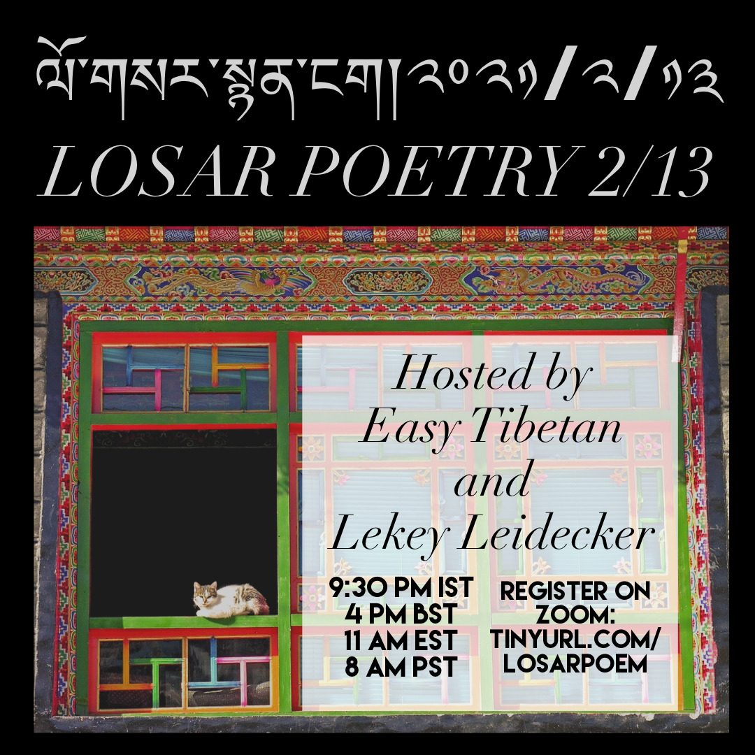 Picture[Image description: A black box with a photo of a colorful Tibetan window, a white and brown cat sitting in the bottom left. Gray text at the top reads “Losar Poetry 2/13” in Tibetan and English. A smaller white box with black text reads “Hosted by Easy Tibetan and Lekey Leidecker, 9:30 PM IST, 4 PM BST, 11AM EST, 8AM PST, Register on Zoom: tinyurl.com/LosarPoem]
